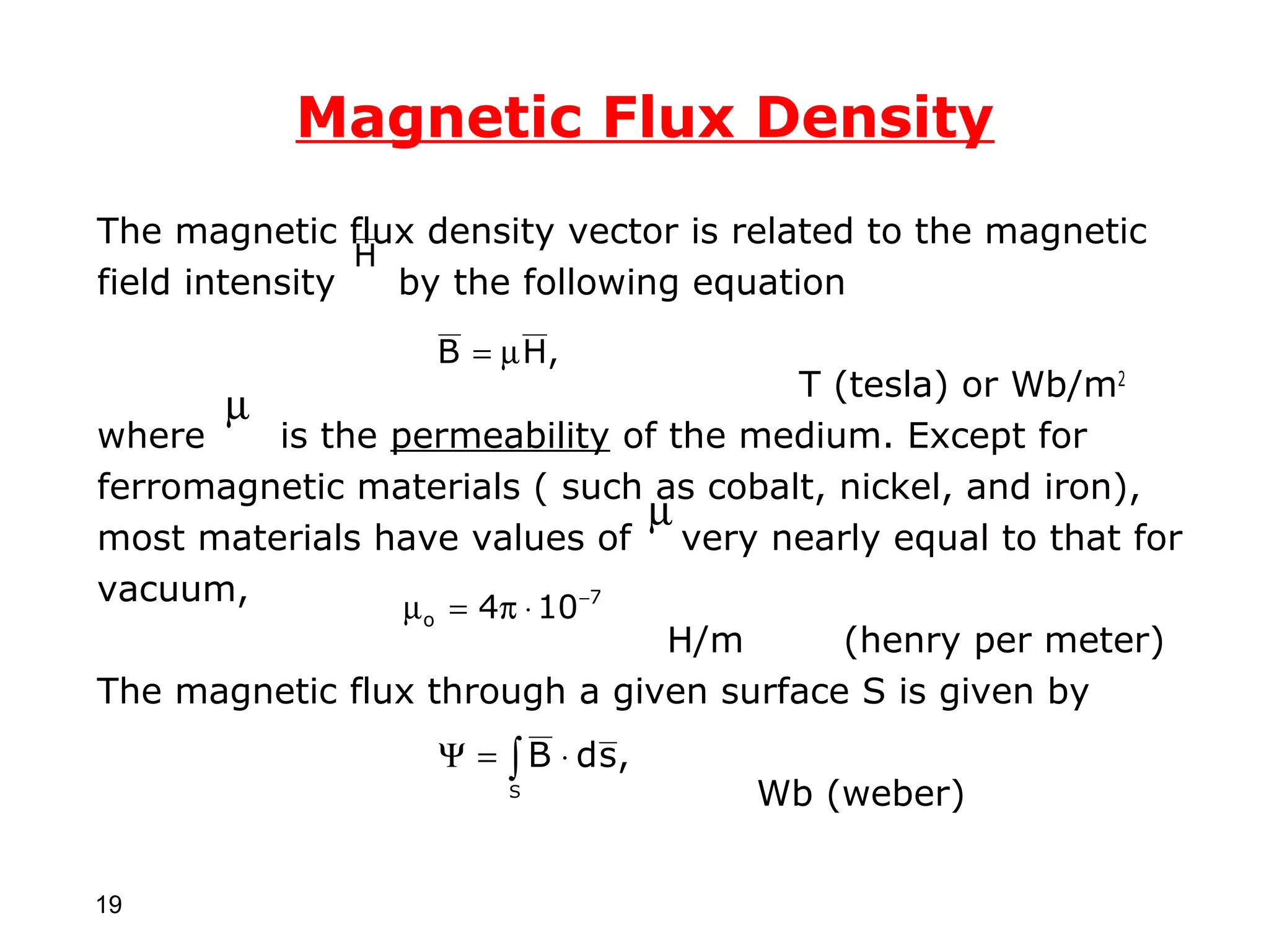 Magnetic Flux Density
The magnetic flux density vector is related to the magnetic
                H
field intensity   by the following equation
                   B = µ H,
                                       T (tesla) or Wb/m2
      µ
where    is the permeability of the medium. Except for
ferromagnetic materials ( such as cobalt, nickel, and iron),
                                  µ
most materials have values of very nearly equal to that for
vacuum,          µ o = 4π ⋅ 10 −7
                                   H/m    (henry per meter)
The magnetic flux through a given surface S is given by
                   Ψ = ∫ B ⋅ d s,
                        S            Wb (weber)


19
 