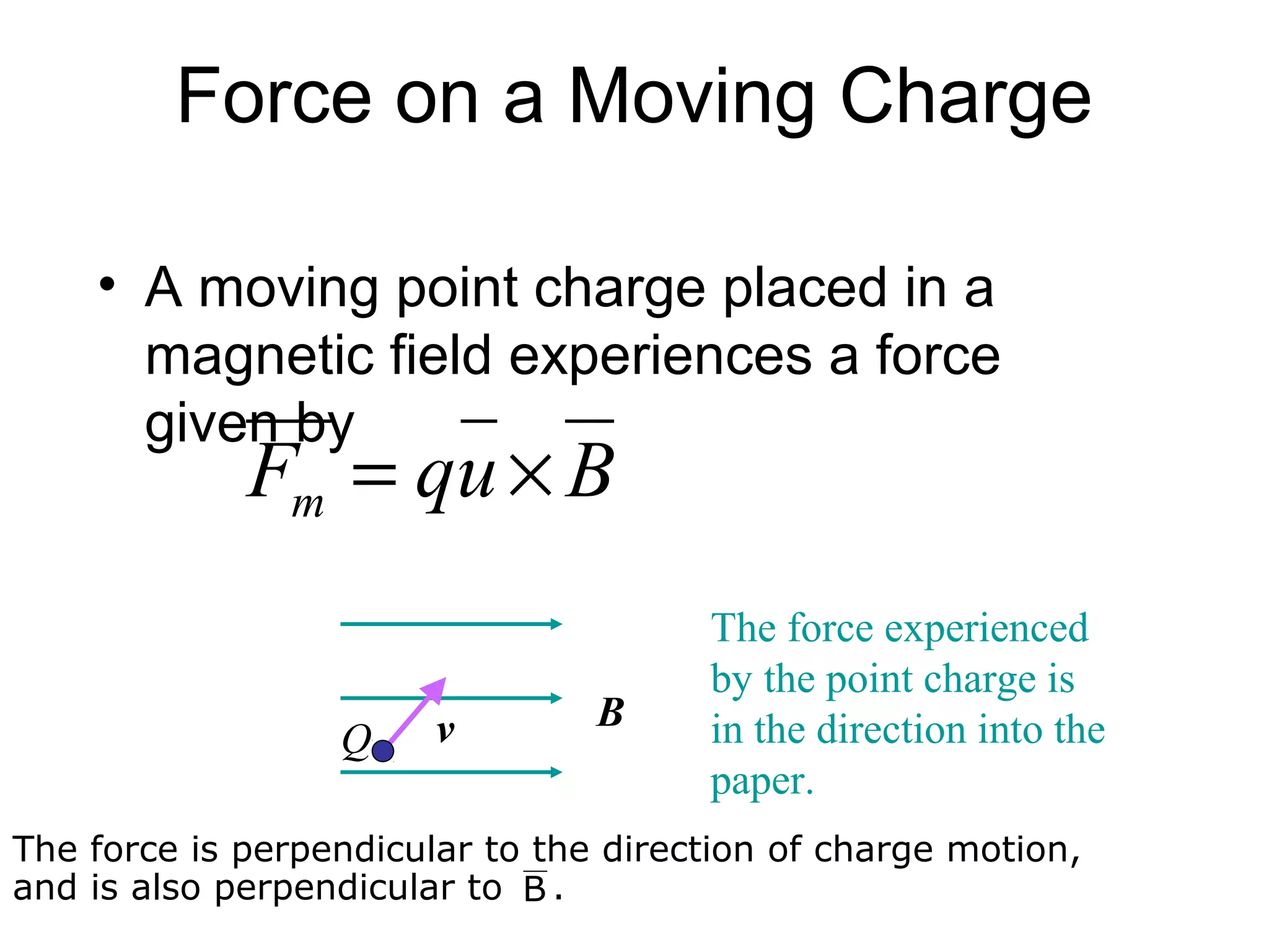 Force on a Moving Charge

    • A moving point charge placed in a
      magnetic field experiences a force
      given by
             Fm = qu × B
                                       The force experienced
                                       by the point charge is
                        v        B     in the direction into the
                  Q
                                       paper.
The force is perpendicular to the direction of charge motion,
and is also perpendicular to B .
 