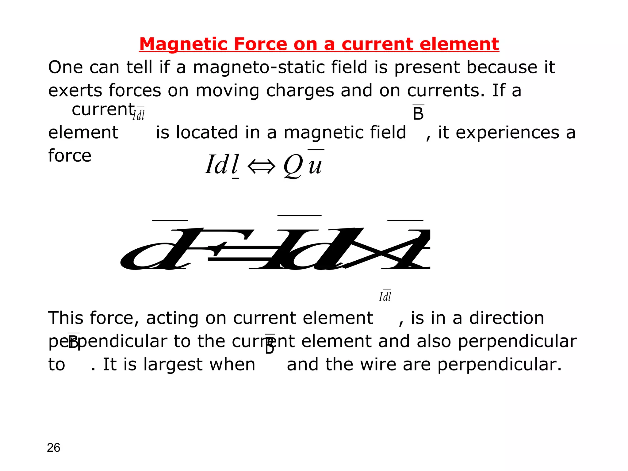 Magnetic Force on a current element
One can tell if a magneto-static field is present because it
exerts forces on moving charges and on currents. If a
   currentIdl                               B
element       is located in a magnetic field , it experiences a
                                __
force
                  Id l ⇔ Q u


        d= l B
        FI ×
          d
                                       Idl
This force, acting on current element , is in a direction
perpendicular to the current element and also perpendicular
  B                       B
to . It is largest when     and the wire are perpendicular.



26
 