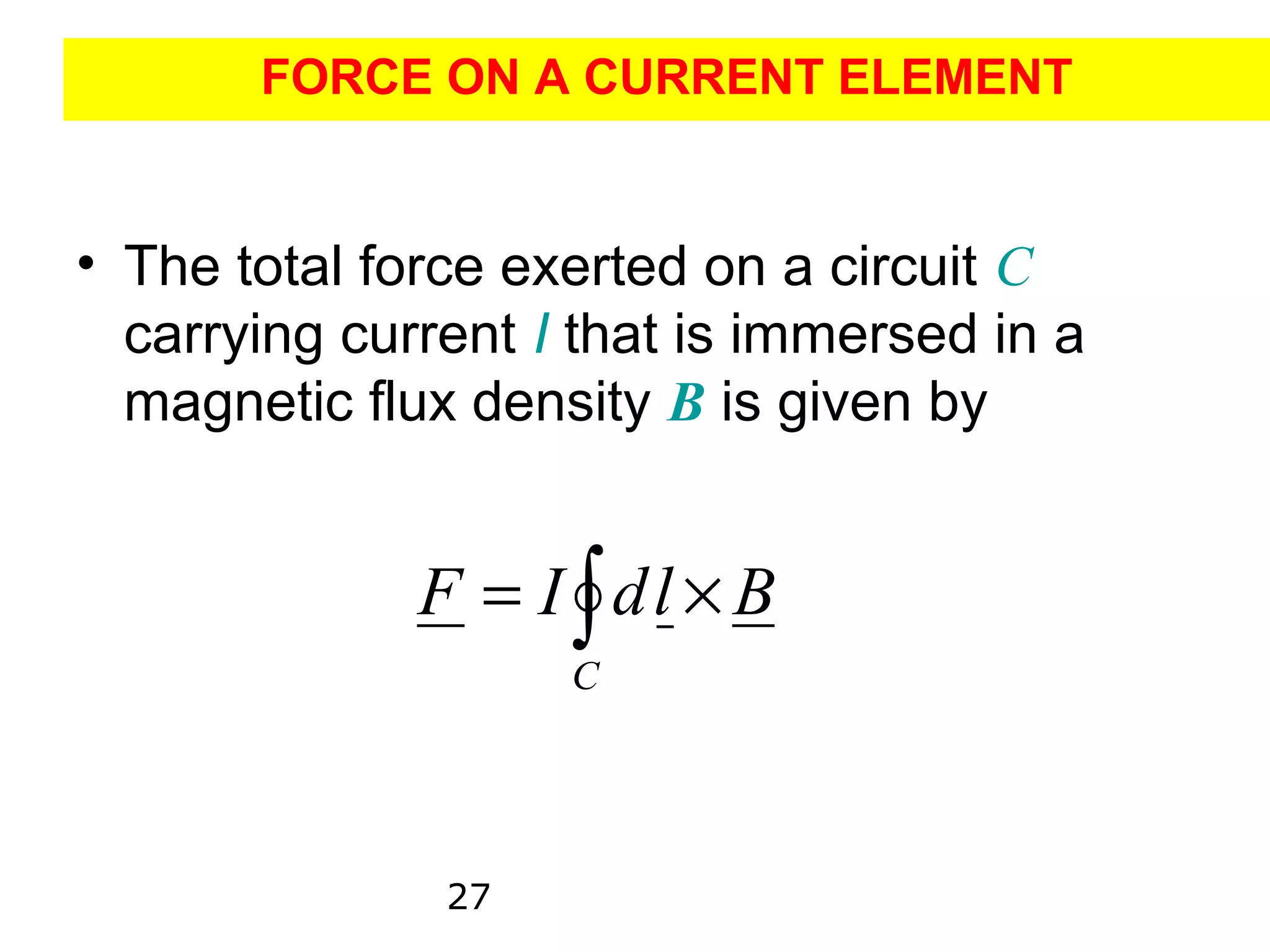 FORCE ON A CURRENT ELEMENT


• The total force exerted on a circuit C
  carrying current I that is immersed in a
  magnetic flux density B is given by


              F = I ∫ dl × B
                    C




               27
 