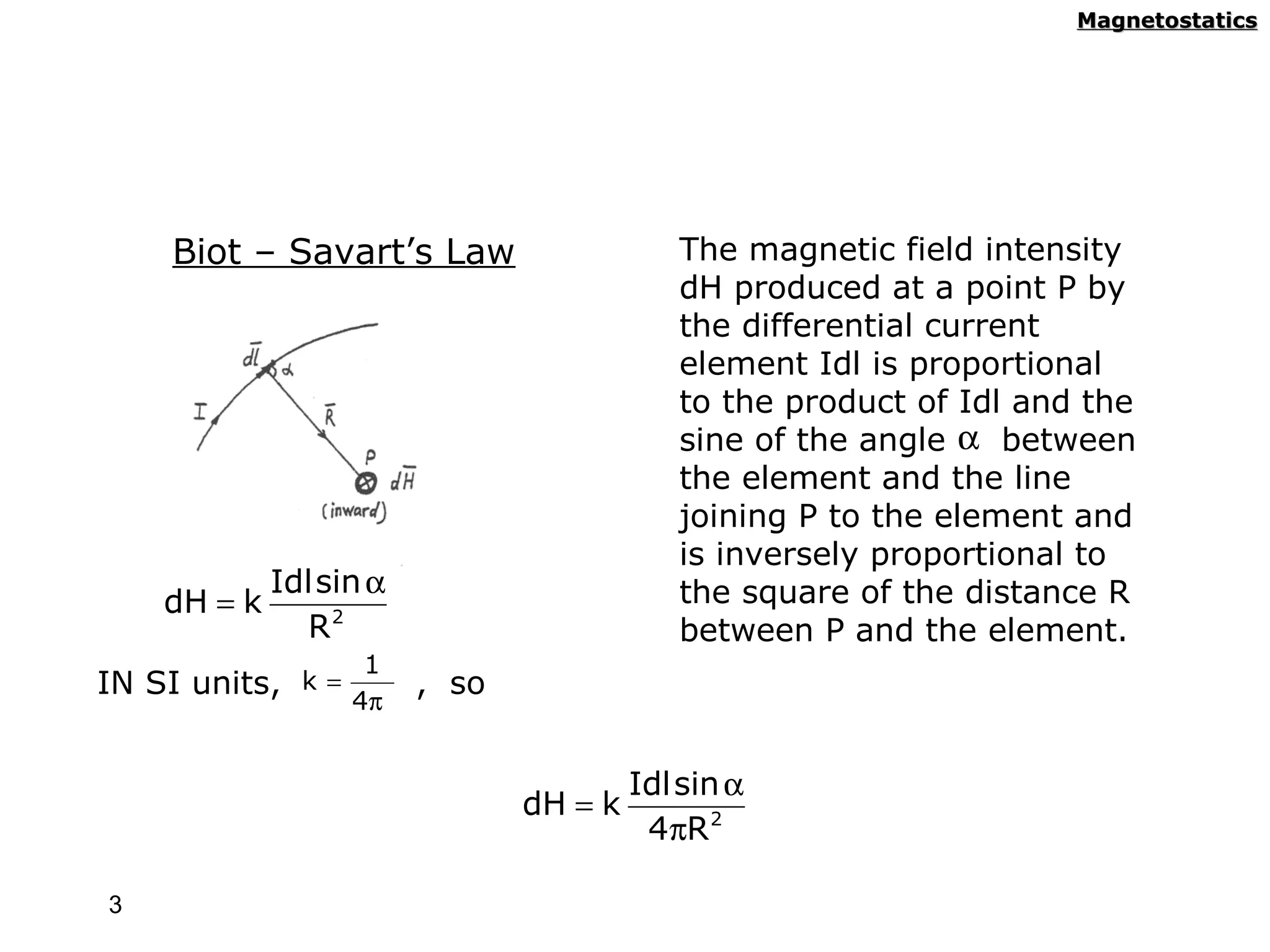 Magnetostatics




     Biot – Savart’s Law                    The magnetic field intensity
                                            dH produced at a point P by
                                            the differential current
                                            element Idl is proportional
                                            to the product of Idl and the
                                            sine of the angle α between
                                            the element and the line
                                            joining P to the element and
                                            is inversely proportional to
             Idl sin α                      the square of the distance R
    dH = k
               R2                           between P and the element.
                    1
IN SI units, k = 4π      , so


                                         Idl sin α
                                dH = k
                                          4πR 2

3
 