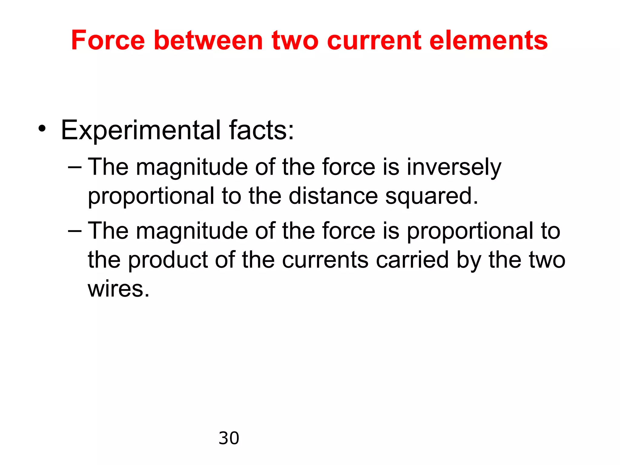 Force between two current elements


• Experimental facts:
  – The magnitude of the force is inversely
    proportional to the distance squared.
  – The magnitude of the force is proportional to
    the product of the currents carried by the two
    wires.




                30
 