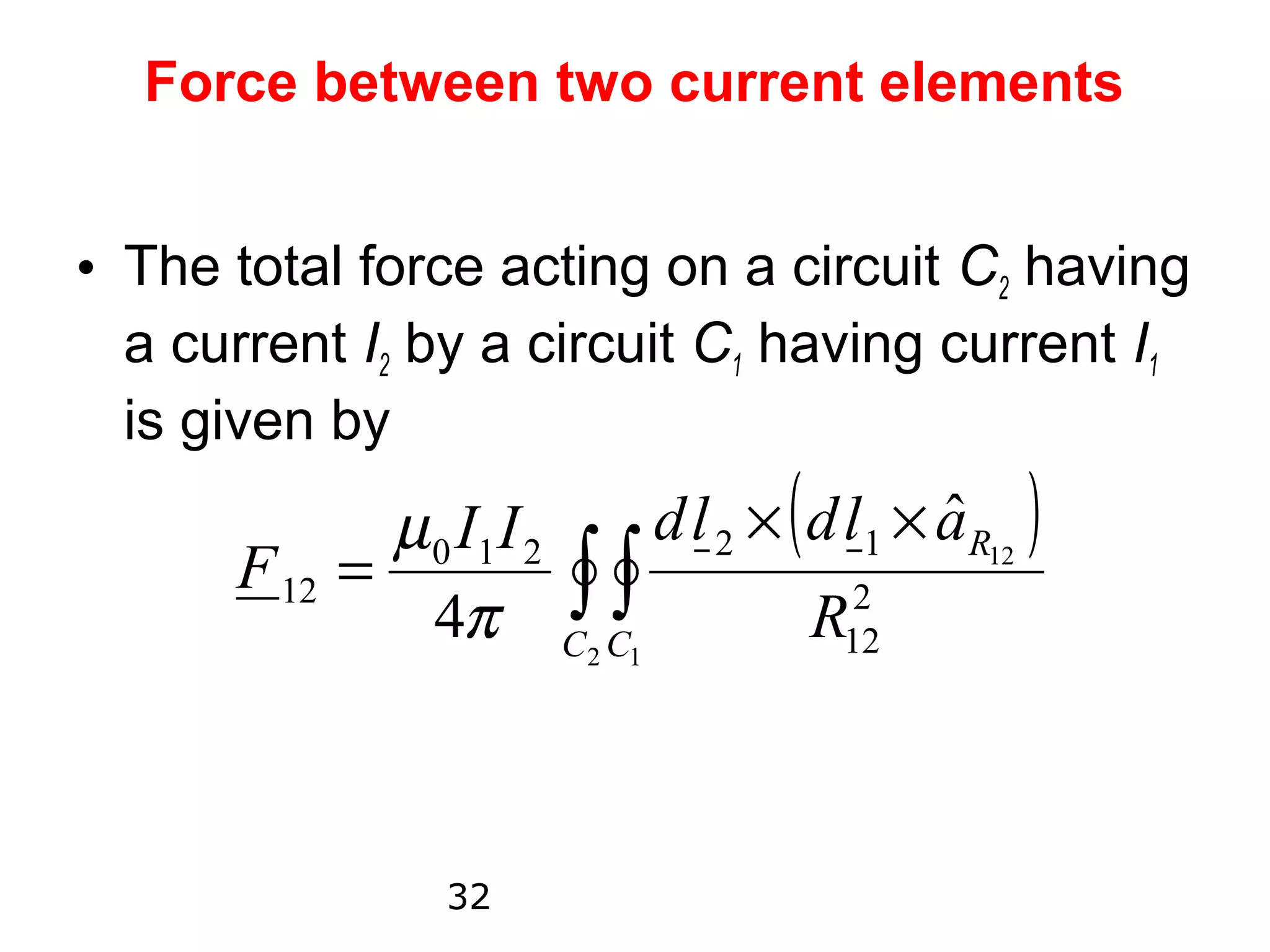 Force between two current elements


• The total force acting on a circuit C2 having
  a current I2 by a circuit C1 having current I1
  is given by
             µ 0 I1 I 2      d l 2 × ( d l 1 × aR12 )
                                               ˆ
      F 12 =
               4π C2 1  ∫ C∫           R122




                  32
 