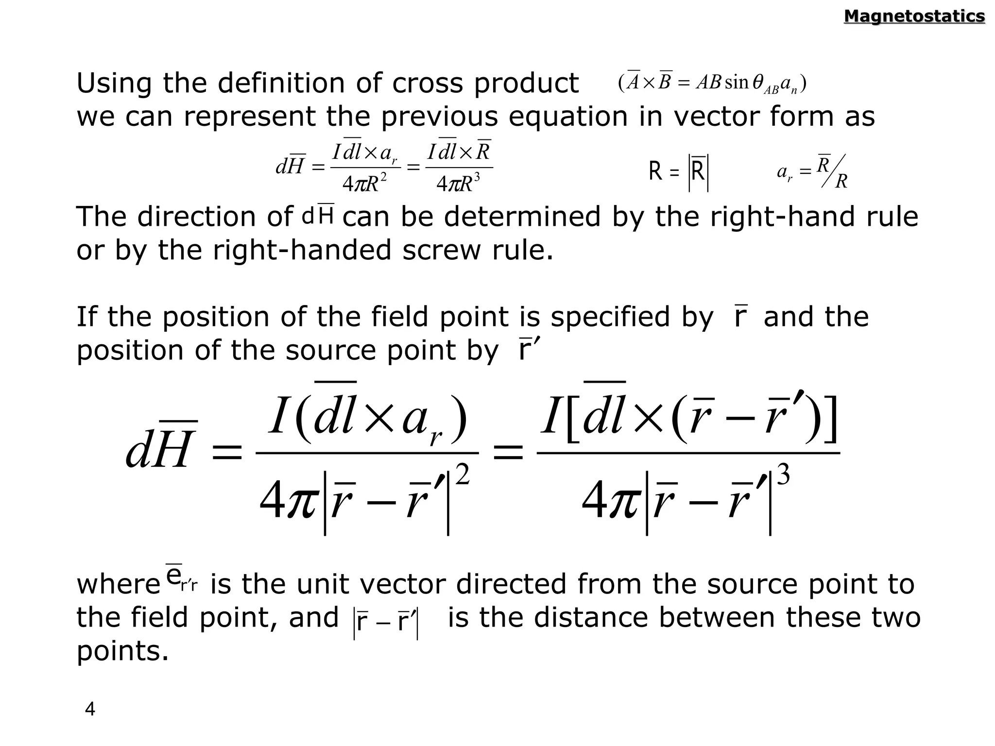 Magnetostatics



Using the definition of cross product ( A × B = AB sin θ AB an )
we can represent the previous equation in vector form as
                     I dl × ar I dl × R
               dH =           =              R= R       ar = R
                       4πR 2    4πR 3                            R
The direction of  d H can be determined   by the right-hand rule
or by the right-handed screw rule.

If the position of the field point is specified by r and the
position of the source point by r ′

         I (dl × ar ) I [dl × (r − r ′)]
    dH =            2
                      =             3
         4π r − r ′      4π r − r ′
where er′r is the unit vector directed from the source point to
the field point, and r − r ′ is the distance between these two
points.

4
 