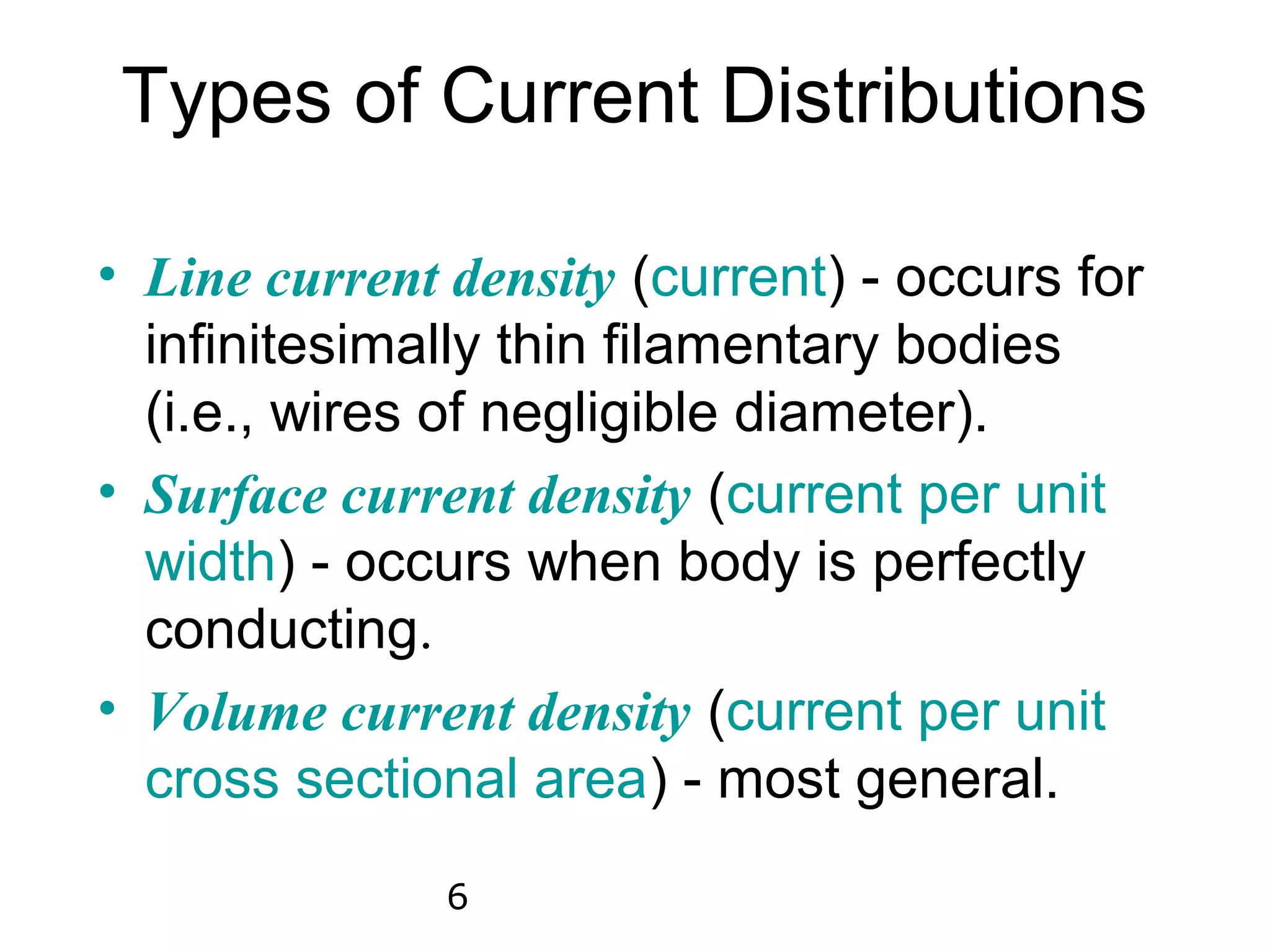 Types of Current Distributions

• Line current density (current) - occurs for
  infinitesimally thin filamentary bodies
  (i.e., wires of negligible diameter).
• Surface current density (current per unit
  width) - occurs when body is perfectly
  conducting.
• Volume current density (current per unit
  cross sectional area) - most general.
               6
 