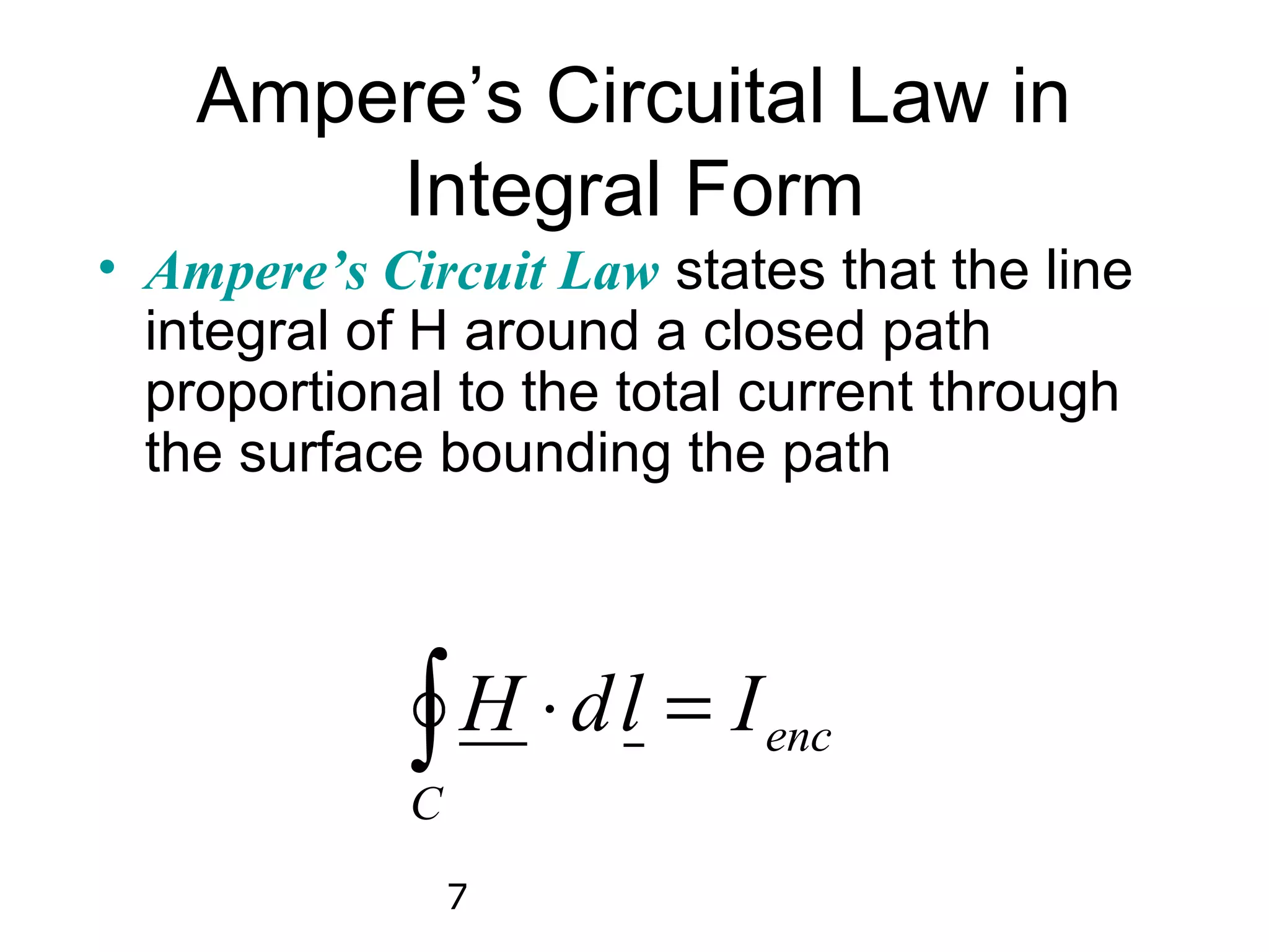 Ampere’s Circuital Law in
        Integral Form
• Ampere’s Circuit Law states that the line
  integral of H around a closed path
  proportional to the total current through
  the surface bounding the path




            C
             ∫ H ⋅ d l = I enc

                7
 