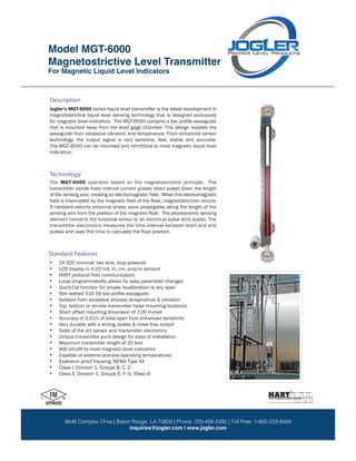 Magnetostrictive Level Transmitter
Model: MGT-6000
MGT-6000
For Magnetic Liquid Level Indicators
9 7 1 5 D e r r i n g t o n R o a d H o u s t o n , T X 7 7 0 6 4 P: 281.469.6969 F: 281.469.0422 TF: 800.223.8469
w w w . J o g l e r . c o m s a l e s @ J o g l e r . c o m
LLC
Jogler’s MGT-6000 series liquid level transmitter is the latest development in
magnetostrictive liquid level sensing technology that is designed exclusively
that is mounted away from the level gage chamber. This design isolates the
waveguide from excessive vibration and temperature. From enhanced sensor
technology, the output signal is very sensitive, fast, stable and accurate.
indicators.
Description
The MGT-6000 operates based on the magnetostrictive principle. The
transmitter sends fixed interval current pulses (start pulse) down the length
of the sensing wire, creating an electromagnetic field. When this electromagnetic
field is interrupted by the magnetic field of the float, magnetostriction occurs.
A constant-velocity torsional stress wave propogates along the length of the
sensing wire from the position of the magnetic float. The piezoceramic sensing
element converts the torsional stress to an electrical pulse (end pulse). The
transmitter electronics measures the time interval between start and end
pulses and uses this time to calculate the float position.
• 24 VDC nominal, two wire, loop powered
•
•
• Local programmability allows for easy parameter changes
• Quick-Cal function for simple recalibration to any span
•
• Isolated from excessive process temperature & vibration
• Top, bottom or remote transmitter head mounting locations
• Short offset mounting dimension of 7.00 inches
•
• Very durable with a strong, stable & noise free output
• State of the art sensor and transmitter electronics
• Unique transmitter puck design for ease of installation
• Maximum transmitter length of 20 feet
•
• Capable of extreme process operating temperatures
•
• Class I, Division 1, Groups B, C, D
• Class II, Division 1, Groups E, F, G: Class III
Technology
Standard Features
for magnetic level indicators. The MGT-6000 contains a low profile waveguide
The MGT-6000 can be mounted and retrofitted to most magnetic liquid level
LCD display in 4-20 mA, in, cm, and/or percent
HART protocol field communication
Non wetted 316 SS low profile waveguide
Accuracy of 0.01% of total span from enhanced sensitivity
Will retrofit to most magnetic level indicators
Explosion proof housing, NEMA Type 4X
Model MGT-6000
Magnetostrictive Level Transmitter
For Magnetic Liquid Level Indicators
6646 Complex Drive | Baton Rouge, LA 70809 | Phone: 225-456-2495 | Toll Free: 1-800-223-8469
inquiries@jogler.com | www.jogler.com
 
