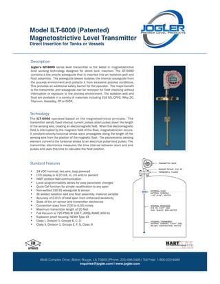 Magnetostrictive Level Transmitter
Model: ILT-6000 (Patented)
ILT-6000
Direct Insertion for Tanks or Vessels
9 7 1 5 D e r r i n g t o n R o a d H o u s t o n , T X 7 7 0 6 4 P: 281.469.6969 F: 281.469.0422 TF: 800.223.8469
w w w . J o g l e r . c o m s a l e s @ J o g l e r . c o m
LLC
Jogler’s ILT-6000 series level transmitter is the latest in magnetostrictive
level sensing technology designed for direct tank insertion. The ILT-6000
the process environment and protects it from excessive process conditions.
interruption or exposure to the process environment. The isolation well and
Titanium, Hastelloy, PP or PVDF.
Description
The ILT-6000 operates based on the magnetostrictive principle. The
• 24 VDC nominal, two wire, loop powered
• LCD display in 4-20 mA, in, cm and/or percent
•
• Local programmability allows for easy parameter changes
• Quick-Cal function for simple recalibration to any span
• Non-wetted 316 SS waveguide & sensor
•
• Accuracy of 0.01% of total span from enhanced sensitivity
• State of the art sensor and transmitter electronics
• Connection sizes from 2.00 to 6.00 inches
• Maximum transmitter length of 20 feet
• Full Vacuum to 725 PSIG @ 100 F. (ANSI/ASME 300 lb)
• Explosion proof housing, NEMA Type 4X
• Class I, Division 1, Groups B, C, D
• Class II, Division 1, Groups E, F, G, Class III
Technology
Standard Features
float assembly. The waveguide sleeve isolates the internal waveguide from
This provides an additional safety barrier for the operator. The major benefit
is the transmitter and waveguide can be removed for field checking without
float are available in a variety of materials including 316 SS, CPVC, Alloy 20,
transmitter sends fixed interval current pulses (start pulse) down the length
of the sensing wire, creating an electromagnetic field. When this electromagnetic
field is interrupted by the magnetic field of the float, magnetostriction occurs.
A constant-velocity torsional stress wave propogates along the length of the
sensing wire from the position of the magnetic float. The piezoceramic sensing
element converts the torsional stress to an electrical pulse (end pulse). The
transmitter electronics measures the time interval between start and end
pulses and uses this time to calculate the float position.
HART protocol field communication
All welded isolation well and float assembly, material variable
contains a low provile waveguide that is inserted into an isolation well and
Model ILT-6000 (Patented)
Magnetostrictive Level Transmitter
Direct Insertion for Tanks or Vessels
6646 Complex Drive | Baton Rouge, LA 70809 | Phone: 225-456-2495 | Toll Free: 1-800-223-8469
inquiries@jogler.com | www.jogler.com
 
