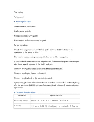 Fine tuning
Factory reset
2. Working Principle
The transmitter consists of:
An electronic module
A magnetostrictive waveguide
A float with a built-in permanent magnet
During operation:
The electronics generate an excitation pulse current that travels down the
waveguide at the speed of light.
This creates a circular Ampere magnetic field around the waveguide.
When this field interacts with the magnetic field from the float’s permanent magnet,
a torsional wave is induced at the float’s position.
The wave propagates in both directions at the speed of sound.
The wave heading to the end is absorbed.
The wave heading back to the sensor is detected.
By measuring the time difference between excitation and detection and multiplying
it by the wave speed (2800 m/s), the float’s position is calculated, representing the
liquid level.
3. Technical Specifications
Parameter Specification
Measuring Range Rigid rod: 0.1–5 m, Flexible: 0.5–20 m
Accuracy ±1 mm or 0.1% FS (whichever is greater); ±2 mm or
 