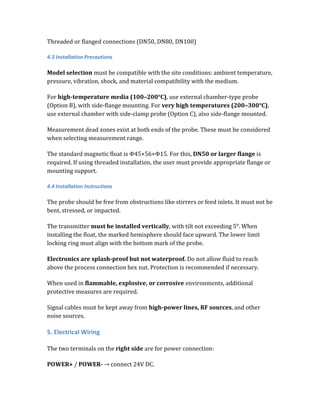 Threaded or flanged connections (DN50, DN80, DN100)
4.3 Installation Precautions
Model selection must be compatible with the site conditions: ambient temperature,
pressure, vibration, shock, and material compatibility with the medium.
For high-temperature media (100–200°C), use external chamber-type probe
(Option B), with side-flange mounting. For very high temperatures (200–300°C),
use external chamber with side-clamp probe (Option C), also side-flange mounted.
Measurement dead zones exist at both ends of the probe. These must be considered
when selecting measurement range.
The standard magnetic float is Φ45×56×Φ15. For this, DN50 or larger flange is
required. If using threaded installation, the user must provide appropriate flange or
mounting support.
4.4 Installation Instructions
The probe should be free from obstructions like stirrers or feed inlets. It must not be
bent, stressed, or impacted.
The transmitter must be installed vertically, with tilt not exceeding 5°. When
installing the float, the marked hemisphere should face upward. The lower limit
locking ring must align with the bottom mark of the probe.
Electronics are splash-proof but not waterproof. Do not allow fluid to reach
above the process connection hex nut. Protection is recommended if necessary.
When used in flammable, explosive, or corrosive environments, additional
protective measures are required.
Signal cables must be kept away from high-power lines, RF sources, and other
noise sources.
5. Electrical Wiring
The two terminals on the right side are for power connection:
POWER+ / POWER- → connect 24V DC.
 