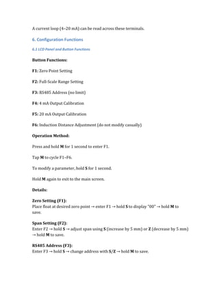 A current loop (4–20 mA) can be read across these terminals.
6. Configuration Functions
6.1 LCD Panel and Button Functions
Button Functions:
F1: Zero Point Setting
F2: Full-Scale Range Setting
F3: RS485 Address (no limit)
F4: 4 mA Output Calibration
F5: 20 mA Output Calibration
F6: Induction Distance Adjustment (do not modify casually)
Operation Method:
Press and hold M for 1 second to enter F1.
Tap M to cycle F1–F6.
To modify a parameter, hold S for 1 second.
Hold M again to exit to the main screen.
Details:
Zero Setting (F1):
Place float at desired zero point → enter F1 → hold S to display "00" → hold M to
save.
Span Setting (F2):
Enter F2 → hold S → adjust span using S (increase by 5 mm) or Z (decrease by 5 mm)
→ hold M to save.
RS485 Address (F3):
Enter F3 → hold S → change address with S/Z → hold M to save.
 
