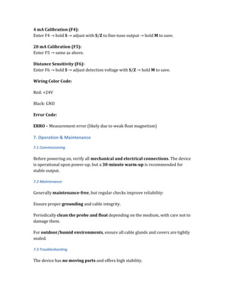 4 mA Calibration (F4):
Enter F4 → hold S → adjust with S/Z to fine-tune output → hold M to save.
20 mA Calibration (F5):
Enter F5 → same as above.
Distance Sensitivity (F6):
Enter F6 → hold S → adjust detection voltage with S/Z → hold M to save.
Wiring Color Code:
Red: +24V
Black: GND
Error Code:
ERRO – Measurement error (likely due to weak float magnetism)
7. Operation & Maintenance
7.1 Commissioning
Before powering on, verify all mechanical and electrical connections. The device
is operational upon power-up, but a 30-minute warm-up is recommended for
stable output.
7.2 Maintenance
Generally maintenance-free, but regular checks improve reliability:
Ensure proper grounding and cable integrity.
Periodically clean the probe and float depending on the medium, with care not to
damage them.
For outdoor/humid environments, ensure all cable glands and covers are tightly
sealed.
7.3 Troubleshooting
The device has no moving parts and offers high stability.
 