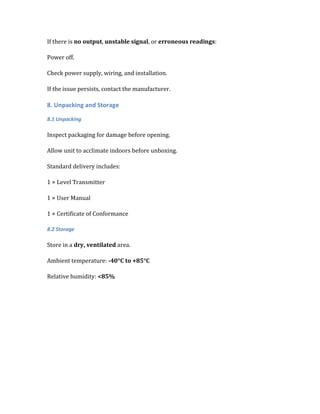 If there is no output, unstable signal, or erroneous readings:
Power off.
Check power supply, wiring, and installation.
If the issue persists, contact the manufacturer.
8. Unpacking and Storage
8.1 Unpacking
Inspect packaging for damage before opening.
Allow unit to acclimate indoors before unboxing.
Standard delivery includes:
1 × Level Transmitter
1 × User Manual
1 × Certificate of Conformance
8.2 Storage
Store in a dry, ventilated area.
Ambient temperature: -40°C to +85°C
Relative humidity: <85%
 