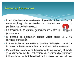 Tiempos y frecuencias



 Los tratamientos se realizan en forma de ciclos de 10 y 15
 sesiones luego de los cuales se pueden readecuar los
 parámetros de tratamiento.
 La frecuencia se estima generalmente entre 3 y 5 veces
 por semana
 El tiempo de aplicación puede variar entre 15 y 45
 minutos por sesión.
 Los controles en consultorio pueden realizarse una vez a
 la semana, hasta comprobar la remisión de los síntomas
 De cualquier manera, la frecuencia de aplicación, el modo
 y la duración de la aplicación va a estar directamente
 