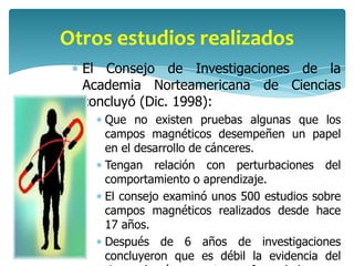 Otros estudios realizados
  El Consejo de Investigaciones de la
  Academia Norteamericana de Ciencias
  concluyó (Dic. 1998):
     Que no existen pruebas algunas que los
     campos magnéticos desempeñen un papel
     en el desarrollo de cánceres.
     Tengan relación con perturbaciones del
     comportamiento o aprendizaje.
     El consejo examinó unos 500 estudios sobre
     campos magnéticos realizados desde hace
     17 años.
     Después de 6 años de investigaciones
     concluyeron que es débil la evidencia del
 