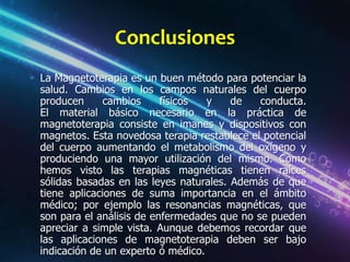 Conclusiones
La Magnetoterapia es un buen método para potenciar la
salud. Cambios en los campos naturales del cuerpo
producen      cambios     físicos  y    de   conducta.
El material básico necesario en la práctica de
magnetoterapia consiste en imanes y dispositivos con
magnetos. Esta novedosa terapia restablece el potencial
del cuerpo aumentando el metabolismo del oxígeno y
produciendo una mayor utilización del mismo. Como
hemos visto las terapias magnéticas tienen raíces
sólidas basadas en las leyes naturales. Además de que
tiene aplicaciones de suma importancia en el ámbito
médico; por ejemplo las resonancias magnéticas, que
son para el análisis de enfermedades que no se pueden
apreciar a simple vista. Aunque debemos recordar que
las aplicaciones de magnetoterapia deben ser bajo
indicación de un experto ó médico.
 
