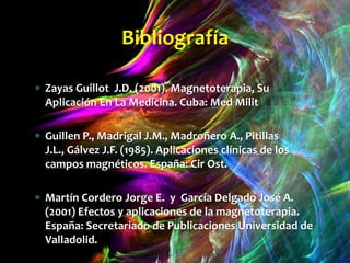 Bibliografía

Zayas Guillot J.D. (2001). Magnetoterapia, Su
Aplicación En La Medicina. Cuba: Med Milit

Guillen P., Madrigal J.M., Madroñero A., Pitillas
J.L., Gálvez J.F. (1985). Aplicaciones clínicas de los
campos magnéticos. España: Cir Ost.

Martín Cordero Jorge E. y García Delgado José A.
(2001) Efectos y aplicaciones de la magnetoterapia.
España: Secretariado de Publicaciones Universidad de
Valladolid.
 