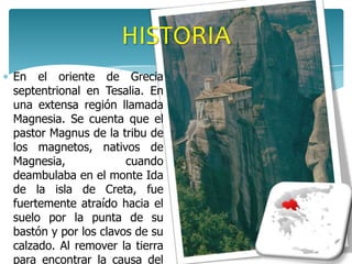 HISTORIA
En el oriente de Grecia
septentrional en Tesalia. En
una extensa región llamada
Magnesia. Se cuenta que el
pastor Magnus de la tribu de
los magnetos, nativos de
Magnesia,             cuando
deambulaba en el monte Ida
de la isla de Creta, fue
fuertemente atraído hacia el
suelo por la punta de su
bastón y por los clavos de su
calzado. Al remover la tierra
para encontrar la causa del
 