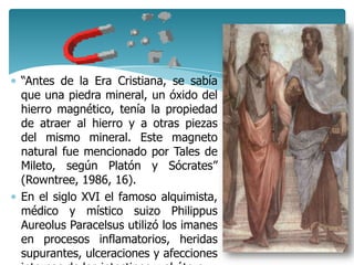 “Antes de la Era Cristiana, se sabía
que una piedra mineral, un óxido del
hierro magnético, tenía la propiedad
de atraer al hierro y a otras piezas
del mismo mineral. Este magneto
natural fue mencionado por Tales de
Mileto, según Platón y Sócrates”
(Rowntree, 1986, 16).
En el siglo XVI el famoso alquimista,
médico y místico suizo Philippus
Aureolus Paracelsus utilizó los imanes
en procesos inflamatorios, heridas
supurantes, ulceraciones y afecciones
 
