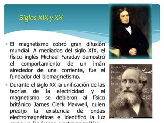 Siglos XIX y XX


El magnetismo cobró gran difusión
mundial. A mediados del siglo XIX, el
físico inglés Michael Faraday demostró
el comportamiento de un imán
alrededor de una corriente, fue el
fundador del biomagnetismo.
Durante el siglo XX la unificación de las
teorías de la electricidad y el
magnetismo se debieron al físico
británico James Clerk Maxwell, quien
predijo la existencia de ondas
electromagnéticas e identificó la luz
 