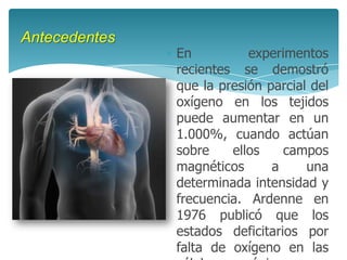 Antecedentes
               En          experimentos
               recientes se demostró
               que la presión parcial del
               oxígeno en los tejidos
               puede aumentar en un
               1.000%, cuando actúan
               sobre    ellos    campos
               magnéticos      a     una
               determinada intensidad y
               frecuencia. Ardenne en
               1976 publicó que los
               estados deficitarios por
               falta de oxígeno en las
 