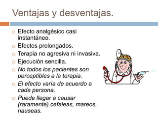 Ventajas y desventajas.
   Efecto analgésico casi
    instantáneo.
   Efectos prolongados.
   Terapia no agresiva ni invasiva.
   Ejecución sencilla.
   No todos los pacientes son
    perceptibles a la terapia.
   El efecto varía de acuerdo a
    cada persona.
   Puede llegar a causar
    (raramente) cefaleas, mareos,
    nauseas.
 