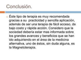 Conclusión.
   Éste tipo de terapia es muy recomendada
    gracias a su practicidad y sencilla aplicación,
    además de ser una terapia de fácil acceso, de
    bajo costo y rápida acción. Considero que la
    sociedad debería estar mas informada sobre
    los grandes avances y beneficios que se han
    ido adquiriendo en el área de la medicina
    alternativa, uno de éstos, sin duda alguna, es
    la Magnetoterapia.
 