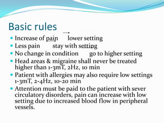 Basic rules
 Increase of pain lower setting
 Less pain stay with setting
 No change in condition go to higher setting
 Head areas & migraine shall never be treated
higher than 1-3mT, 2Hz, 10 min
 Patient with allergies may also require low settings
1-3mT, 2-4Hz, 10-20 min
 Attention must be paid to the patient with sever
circulatory disorders, pain can increase with low
setting due to increased blood flow in peripheral
vessels.
 