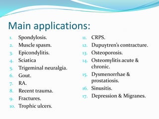 Main applications:
1. Spondylosis.
2. Muscle spasm.
3. Epicondylitis.
4. Sciatica
5. Trigeminal neuralgia.
6. Gout.
7. RA.
8. Recent trauma.
9. Fractures.
10. Trophic ulcers.
11. CRPS.
12. Dupuytren’s contracture.
13. Osteoporosis.
14. Osteomylitis acute &
chronic.
15. Dysmenorrhae &
prostatiosis.
16. Sinusitis.
17. Depression & Migranes.
 