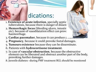 Contraindications:
1. Existence of acute infection, specially septicaemia and
tuberculosis, because there is danger of dissemination.
2. Hemorrhagic focus (bleeding ulcers, intestinal haemorrhages,
etc), because of vasodilatation effect can provoked a
haemorrhage.
3. Cardiac pacemaker, because it can produce a malfunction.
4. Pregnancy, because it could provoke foetal damages.
5. Tumours existence because they can be disseminate.
6. Patients with hydrocortisone treatment.
7. In case of vascular obstruction, because the obstructive
element can be liberated and obstruct another part of the body,
provoking further damages.
8. Juvenile diabetes –during PMF treatment BGL should be monitored
 
