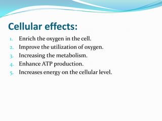 Cellular effects:
1. Enrich the oxygen in the cell.
2. Improve the utilization of oxygen.
3. Increasing the metabolism.
4. Enhance ATP production.
5. Increases energy on the cellular level.
 