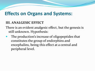 III. ANALGESIC EFFECT
There is an evident analgesic effect, but the genesis is
still unknown. Hypothesis:
 The production’s increase of oligopeptides that
constitutes the group of endorphins and
encephalins, being this effect at a central and
peripheral level.
Effects on Organs and Systems:
 