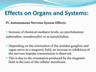 Effects on Organs and Systems:
IV. Autonomous Nervous System Effects:
 Increase of chemical mediator levels, as catecholamine
(adrenaline, noradrenalin) or as acetylcholine.
 Depending on the orientation of the nodular ganglion and
vagus nerve in a magnetic field, an increase or inhibition of
the nervous impulse transmission is observed.
 This is due to the orientation produced by the magnetic
field in the ions of the cellular membrane.
 