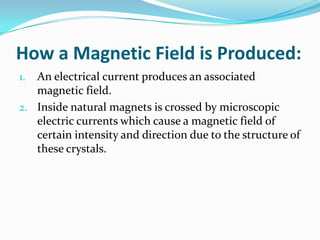 How a Magnetic Field is Produced:
1. An electrical current produces an associated
magnetic field.
2. Inside natural magnets is crossed by microscopic
electric currents which cause a magnetic field of
certain intensity and direction due to the structure of
these crystals.
 
