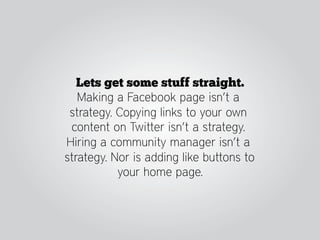 Lets get some stuff straight.
   Making a Facebook page isn’t a
 strategy. Copying links to your own
 content on Twitter isn’t a strategy.
Hiring a community manager isn’t a
strategy. Nor is adding like buttons to
           your home page.
 