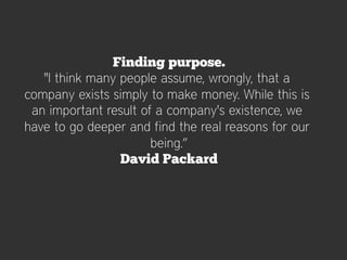 Finding purpose.
   "I think many people assume, wrongly, that a
company exists simply to make money. While this is
 an important result of a company's existence, we
have to go deeper and find the real reasons for our
                       being.”
                 David Packard
 