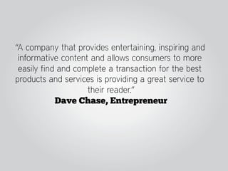 “A company that provides entertaining, inspiring and
 informative content and allows consumers to more
 easily find and complete a transaction for the best
products and services is providing a great service to
                    their reader.”
            Dave Chase, Entrepreneur
 