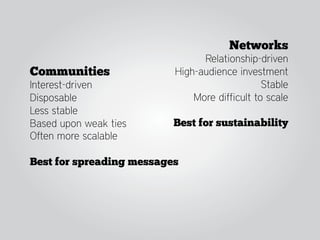 Networks
                                Relationship-driven
Communities               High-audience investment
Interest-driven                                Stable
Disposable                    More difficult to scale
Less stable
Based upon weak ties      Best for sustainability
Often more scalable

Best for spreading messages
 