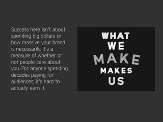 Success here isn’t about
spending big dollars or
how massive your brand
is necessarily. It’s a
measure of whether or
not people care about
you. For anyone spending
decades paying for
audiences, it’s hard to
actually earn it.
 