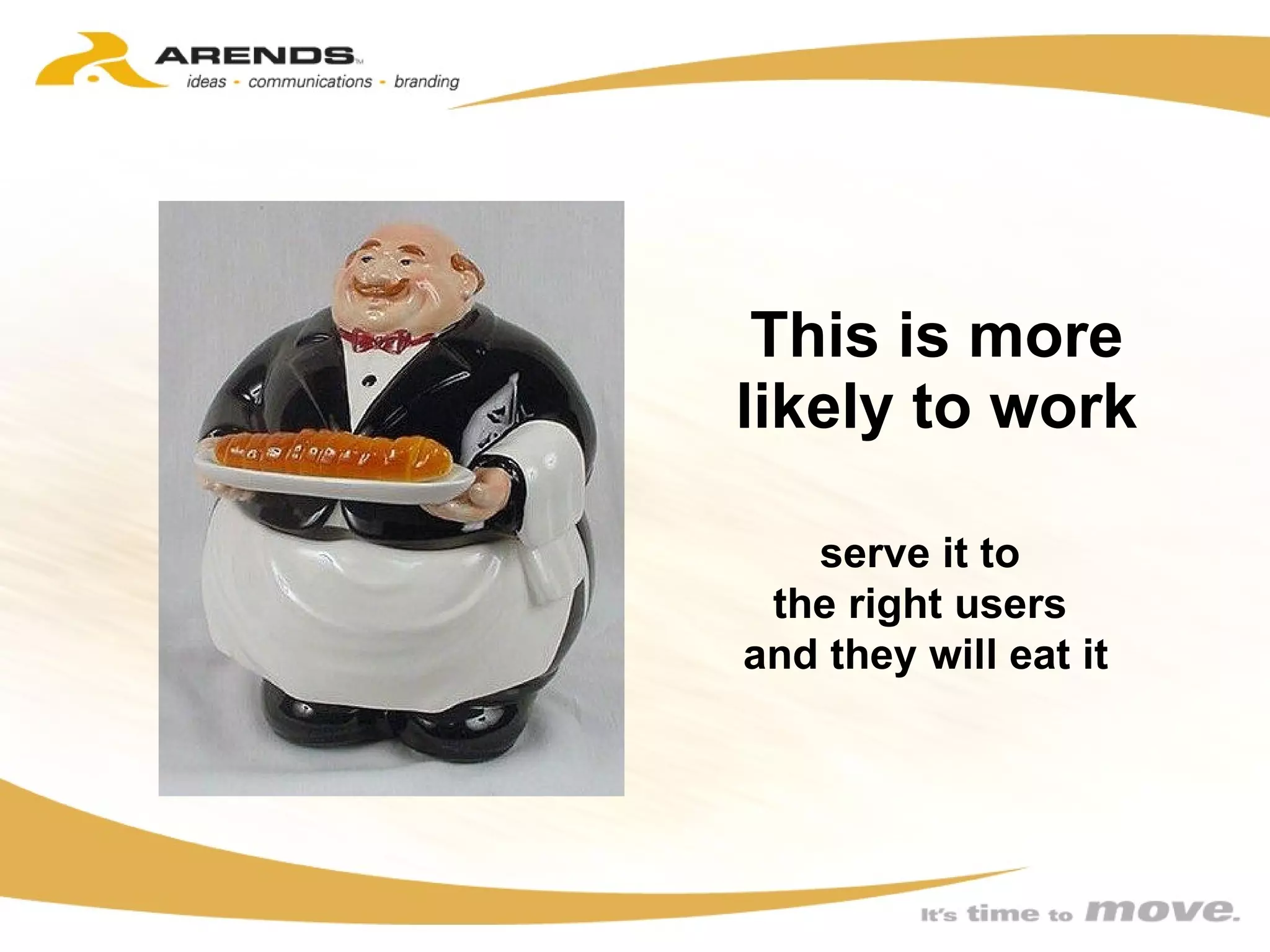 This is more likely to work serve it to  the right users  and they will eat it 