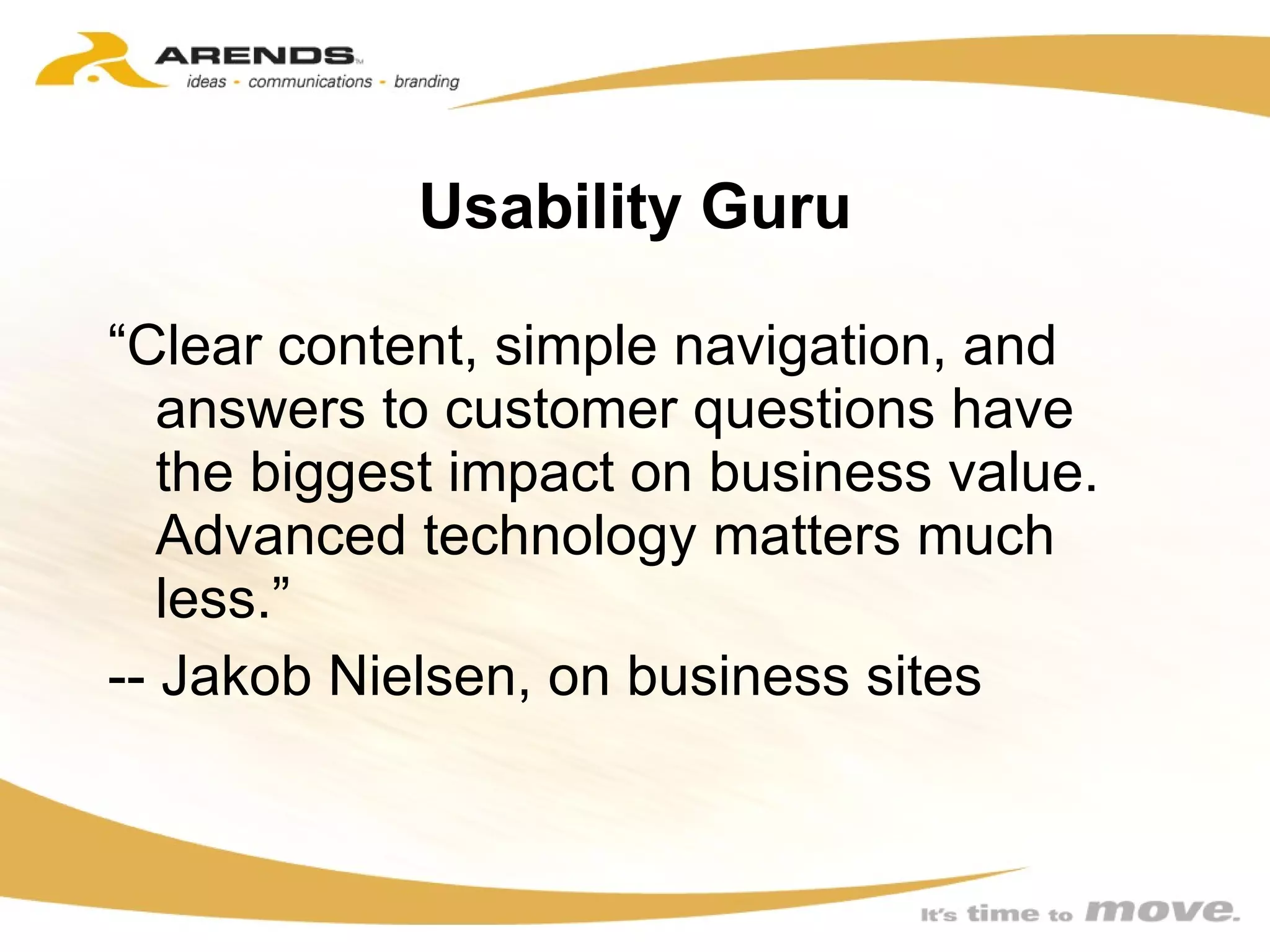 Usability Guru “ Clear content, simple navigation, and answers to customer questions have the biggest impact on business value. Advanced technology matters much less.” -- Jakob Nielsen, on business sites 