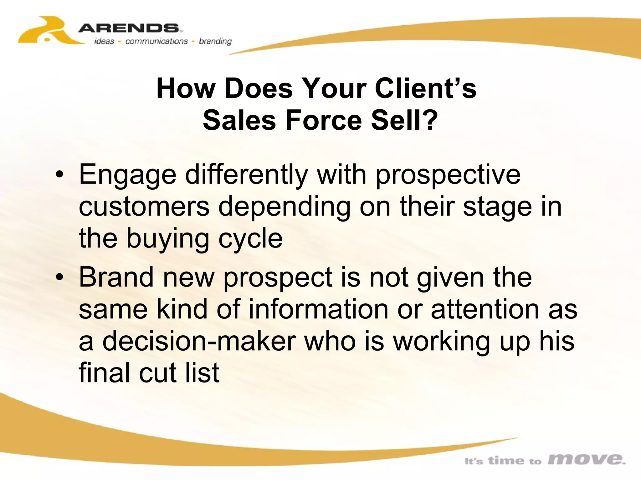 How Does Your Client’s  Sales Force Sell? Engage differently with prospective customers depending on their stage in the buying cycle Brand new prospect is not given the same kind of information or attention as a decision-maker who is working up his final cut list 