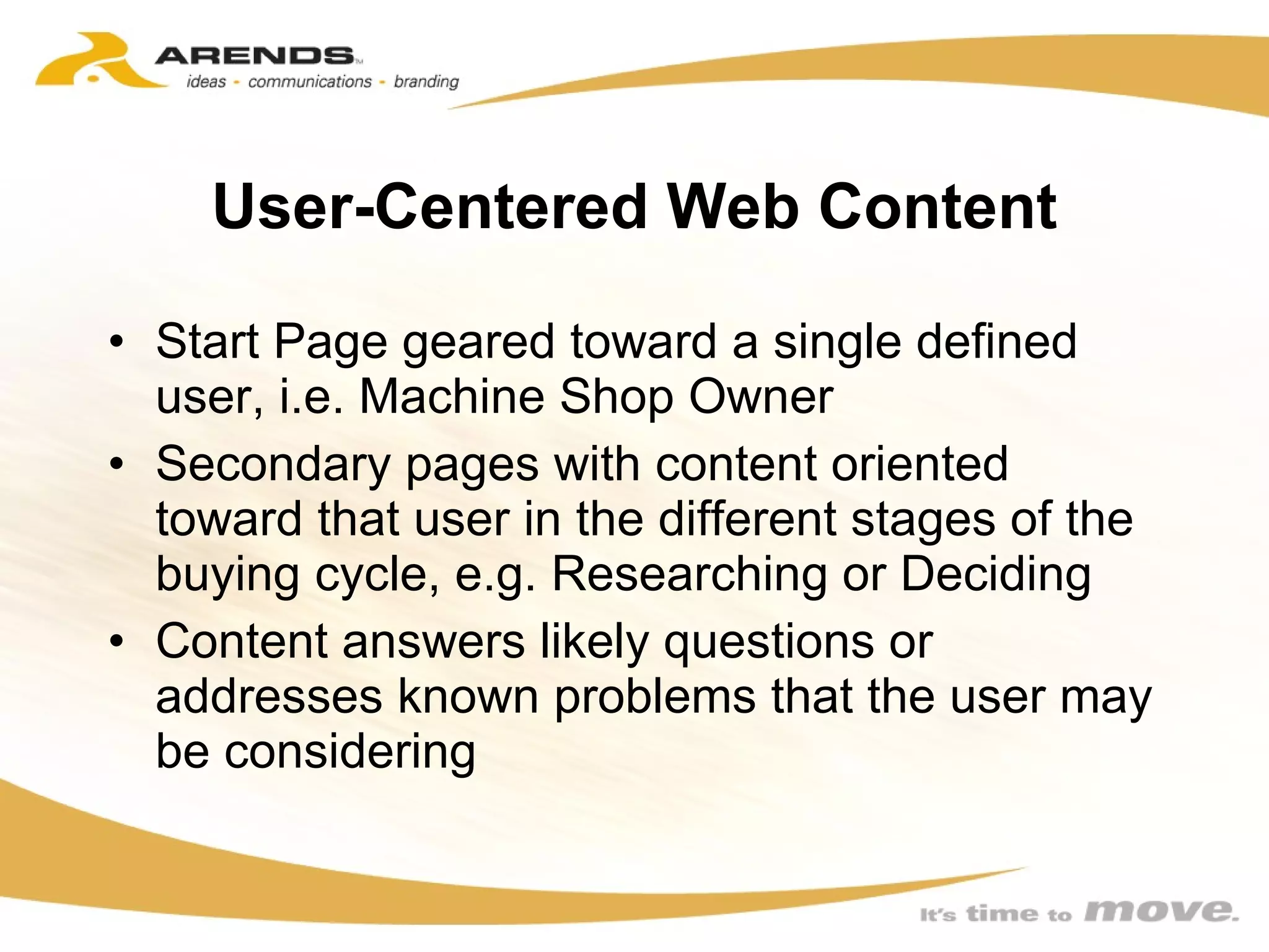 User-Centered Web Content Start Page geared toward a single defined user, i.e. Machine Shop Owner Secondary pages with content oriented toward that user in the different stages of the buying cycle, e.g. Researching or Deciding Content answers likely questions or addresses known problems that the user may be considering 