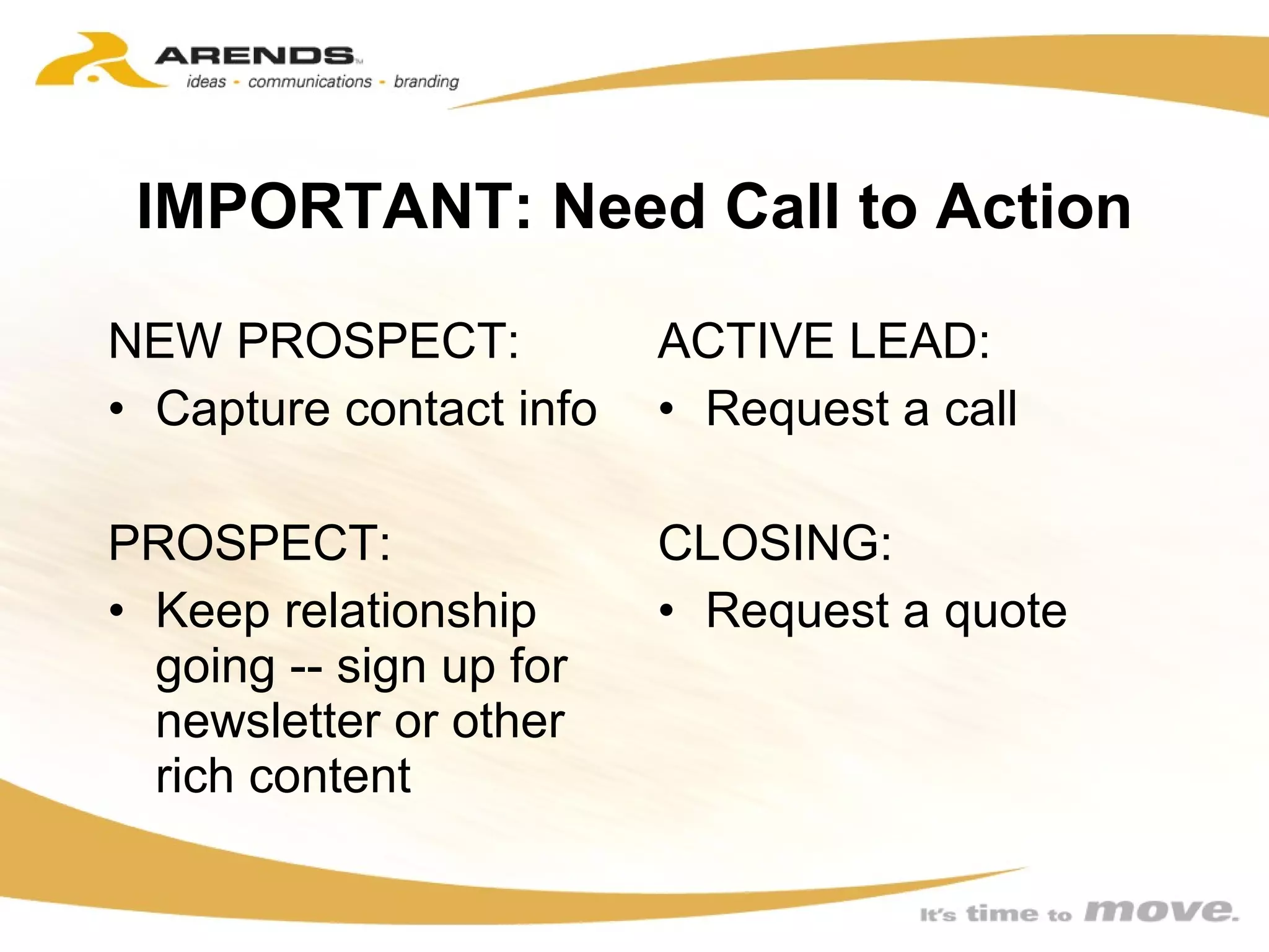 IMPORTANT: Need Call to Action NEW PROSPECT: Capture contact info PROSPECT: Keep relationship going -- sign up for newsletter or other rich content ACTIVE LEAD: Request a call  CLOSING: Request a quote  