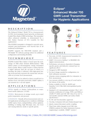 Eclipse®
Enhanced Model 705
GWR Level Transmitter
for Hygienic Applications
F E A T U R E S
• Two-wire, 24 VDC, loop-powered transmitter for
level, interface, or volume
• HART®
, FOUNDATION fieldbus™
or PROFIBUS PA
digital communications
• Performance not process dependent (changing
specific gravity and dielectric constant have no
significant effect)
• Designed to BPE Standards
• No level change needed for configuration; no
field calibration necessary
• 20-point custom strapping table for volumetric or
flow measurement
• Can measure reliably to very top of vessel and to
the bottom of the probe
• Probes available in 316L SS, AL6XN and
Hastelloy®
C22 (15Ra MAX electropolished probe
rod finish)
• Standard C of C documentation included. (The C of C
includes certification of o-rings, PTFE, and PEEK as
21CFR-177 GRAS and USP <88> Class VI at 121 °C,
and metallic material CMTRs and surface finish
specification.)
• IS, XP, and Non-Incendive approvals
• Two-line, 8-character LCD and 3-button keypad (opt.)
• Quick connect/disconnect probe coupling
• Third Party Safety Integrity Level (SIL) data
(FMEDA analysis) for Safety Instrument Systems
engineering is available. (HART®
version.)
D E S C R I P T I O N
The Enhanced Eclipse®
Model 705 is a loop-powered,
24 VDC, level transmitter based upon the revolutionary
Guided Wave Radar (GWR) technology. This transmitter
offers enhanced reliability, as demonstrated by a
Safe Failure Fraction of 91% (suitable for SIL2
applications).
This ECLIPSE transmitter is designed to provide meas-
urement price/performance well beyond that of all
traditional technologies.
ECLIPSE supports the FDT/DTM standard and a
PACTware™
PC software package allows for additional
configuration and trending flexibility.
T E C H N O L O G Y
ECLIPSE Guided Wave Radar is based upon the tech-
nology of TDR (Time Domain Reflectometry). TDR
utilizes pulses of electromagnetic energy transmitted
down a probe. When a pulse reaches a surface that has
a higher dielectric than the air/vapor in which it is
traveling, the pulse is reflected. Ultra high-speed tim-
ing circuit precisely measures the transit time and pro-
vides an accurate level measurement.
ECLIPSE GWR can be utilized to detect overall level or
interface level, and when used with a HART®
splitter, it
can transmit two 4–20 mA signals.
A P P L I C A T I O N S
MEDIA: Liquids or slurries; hydrocarbons to water-
based media (dielectric 1.9–100).
VESSELS: Most process or storage vessels, up to rated
probe temperature and pressure.
CONDITIONS: Virtually all level measurement and con-
trol applications including process conditions exhibiting
visible vapors, foam, coating/buildup, surface agitation,
bubbling or boiling, high fill/empty rates, low level
and varying dielectric media or specific gravity.
SIL 2
BPE
Miller Energy, Inc. | Exton, PA | 610-363-6200 | www.millerenergy.com
 