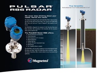 We never stop thinking about your
needs. Here’s the result.
The company that changed the game with Guided Wave Radar is about to change
the way you think about Non-Contact Radar. That’s because the PULSAR Model
R86 is here, and it puts over 13 years of Magnetrol®
radar expertise to work
for you.
The PULSAR R86 is Magnetrol’s first industrial, 26 GHz Pulse Burst Non-contact
Radar transmitter. More importantly, it’s the transmitter with the innovations
today’s process industries need.
The PULSAR Model R86 offers:
• Improved Performance and Resolution
• Circular Polarization
• Nozzle Extensions to 72" (1.8 meters)
• Advanced Diagnostics
• On-Board Help text
• 130 foot (40 meter) measurement range
• HTHP Antennas
• SIL 2 Capability offered as standard
The PULSAR R86 is also the perfect complement to the existing Magnetrol Model
R96 Radar and Eclipse®
Model 706 Guided Wave Radar transmitters. Together,
this family of transmitters offers a smarter solution for any of your process level
applications.
True Versatility
Nozzle extensions from 12" to 72" and horn antennas from 1½" to 4".
 