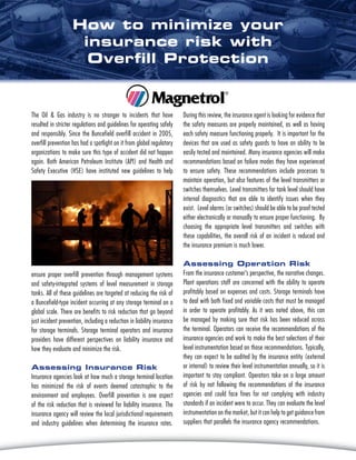 The Oil & Gas industry is no stranger to incidents that have
resulted in stricter regulations and guidelines for operating safely
and responsibly. Since the Buncefield overfill accident in 2005,
overfill prevention has had a spotlight on it from global regulatory
organizations to make sure this type of accident did not happen
again. Both American Petroleum Institute (API) and Health and
Safety Executive (HSE) have instituted new guidelines to help
During this review, the insurance agent is looking for evidence that
the safety measures are properly maintained, as well as having
each safety measure functioning properly. It is important for the
devices that are used as safety guards to have an ability to be
easily tested and maintained. Many insurance agencies will make
recommendations based on failure modes they have experienced
to ensure safety. These recommendations include processes to
maintain operation, but also features of the level transmitters or
switches themselves. Level transmitters for tank level should have
internal diagnostics that are able to identify issues when they
exist. Level alarms (or switches) should be able to be proof tested
either electronically or manually to ensure proper functioning. By
choosing the appropriate level transmitters and switches with
these capabilities, the overall risk of an incident is reduced and
the insurance premium is much lower.
Assessing Operation Risk
From the insurance customer’s perspective, the narrative changes.
Plant operations staff are concerned with the ability to operate
profitably based on expenses and costs. Storage terminals have
to deal with both fixed and variable costs that must be managed
in order to operate profitably. As it was noted above, this can
be managed by making sure that risk has been reduced across
the terminal. Operators can receive the recommendations of the
insurance agencies and work to make the best selections of their
level instrumentation based on those recommendations. Typically,
they can expect to be audited by the insurance entity (external
or internal) to review their level instrumentation annually, so it is
important to stay compliant. Operators take on a large amount
of risk by not following the recommendations of the insurance
agencies and could face fines for not complying with industry
standards if an incident were to occur. They can evaluate the level
instrumentation on the market, but it can help to get guidance from
suppliers that parallels the insurance agency recommendations.
ensure proper overfill prevention through management systems
and safety-integrated systems of level measurement in storage
tanks. All of these guidelines are targeted at reducing the risk of
a Buncefield-type incident occurring at any storage terminal on a
global scale. There are benefits to risk reduction that go beyond
just incident prevention, including a reduction in liability insurance
for storage terminals. Storage terminal operators and insurance
providers have different perspectives on liability insurance and
how they evaluate and minimize the risk.
Assessing Insurance Risk
Insurance agencies look at how much a storage terminal location
has minimized the risk of events deemed catastrophic to the
environment and employees. Overfill prevention is one aspect
of the risk reduction that is reviewed for liability insurance. The
insurance agency will review the local jurisdictional requirements
and industry guidelines when determining the insurance rates.
How to minimize your
insurance risk with
Overfill Protection
 