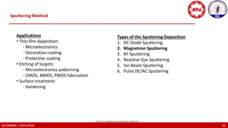 K.U.TÜMEN – 2019/2020 10
https://en.wikipedia.org/wiki/Sputter_deposition
Sputtering Method
Applications
• Thin film deposition:
- Microelectronics
- Decorative coating
- Protective coating
• Etching of targets:
- Microelectronics patterning
- CMOS, NMOS, PMOS fabrication
• Surface treatment:
- Hardening
Types of the Sputtering Deposition
1. DC Diode Sputtering
2. Magnetron Sputtering
3. RF Sputtering
4. Reactive Gas Sputtering
5. Ion Beam Sputtering
6. Pulse DC/AC Sputtering
 