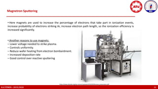 K.U.TÜMEN – 2019/2020 11
https://www.physlab.org/wp-content/uploads/2016/04/Murtaza_presentaion.pdf
Magnetron Sputtering
• Here magnets are used to increase the percentage of electrons that take part in ionization events,
increase probability of electrons striking Ar, increase electron path length, so the ionization efficiency is
increased significantly.
• Another reasons to use magnets:
– Lower voltage needed to strike plasma.
– Controls uniformity.
– Reduce wafer heating from electron bombardment.
– Increased deposition rate
– Good control over reactive sputtering
 