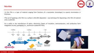 Thin Film
K.U.TÜMEN – 2019/2020 2
• A thin film is a layer of material ranging from fractions of a nanometer (monolayer) to several micrometers in
thickness.
•The act of applying a thin film to a surface is thin-film deposition – any technique for depositing a thin film of material
onto a substrate.
•It is useful in the manufacture of optics, electronics (layers of insulators, semiconductors, and conductors form
integrated circuits), packaging (i.e., aluminium-coated PET film).
https://en.wikipedia.org/wiki/Thin_film / https://www.avantes.com/solutions/thin-film 7 https://www.susumu.co.jp/germany/tech/know_how_02.php
 